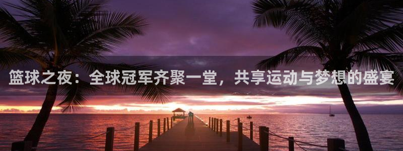 意昂体育网页登录入口入口官网网页版：篮球之夜：全球冠军齐聚一